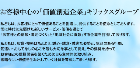 お客様中心の「価値創造企業」キリックスグループ　私どもは、お客様にとって価値あることを創造し、提供することを使命としております。常に時代に先駆けた新しいサービス・価値を通じて「お客様との信頼・満足づくり」と「地域社会に貢献」する企業を目指しております。私どもは、知識・技術はもとより、誠心・誠意・誠実な姿勢と、気品のある行動、気遣い・おもてなしの心こそ最も大切な事として捉え、その姿勢を持ってお客様との信頼関係を築くために自ら主体的に取り組み、素晴らしい価値を生み出していく社員を育成してまいります。