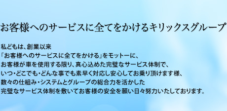 お客様へのサービスに全てをかけるキリックスグループ　私どもは、創業以来「お客様へのサービスに全てをかける」をモットーに、お客様が車を使用する限り、真心込めた完璧なサービス体制で、いつ・どこでも・どんな事でも素早く対応し安心してお乗り頂けます様、数々の仕組み・システムとグループの総合力を活かした完璧なサービス体制を敷いてお客様の安全を願い日々努力いたしております。