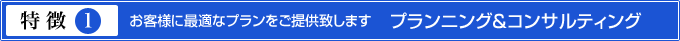 特徴1.お客様に最適なプランをご提供致します　プランニング＆コンサルティング