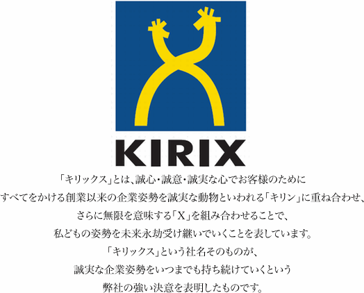 「キリックス」とは、誠心・誠意・誠実な心でお客様のためにすべてをかける創業以来の企業姿勢を誠実な動物といわれる「キリン」に重ね合わせ、さらに無限を意味する「Ｘ」を組み合わせることで、私どもの姿勢を未来永劫受け継いでいくことを表しています。「キリックス」という社名そのものが、誠実な企業姿勢をいつまでも持ち続けていくという弊社の強い決意を表明したものです。