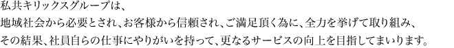 私共キリックスグループは、地域社会から必要とされ、お客様から信頼され、ご満足頂く為に、全力を挙げて取り組み、その結果、社員自らの仕事にやりがいを持って、更なるサービスの向上を目指してまいります。