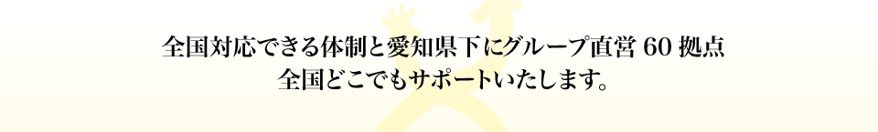 全国対応できる体制と愛知県下にグループ直営60拠点全国どこでもサポートいたします。