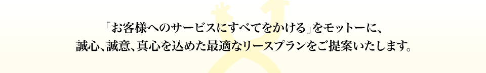 「お客様へのサービスにすべてをかける」をモットーに、誠心、誠意、真心を込めた最適なリースプランをご提案いたします。