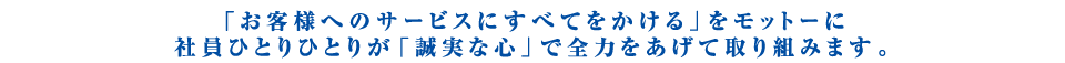 「お客様へのサービスにすべてをかける」をモットーに社員ひとりひとりが「誠実な心」で全力をあげて取り組みます。