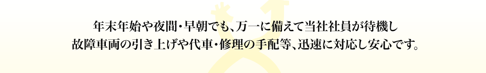 年末年始や夜間･早朝でも、万一に備えて当社社員が待機し故障車両の引き上げや代車･修理の手配等、迅速に対応し安心です。
