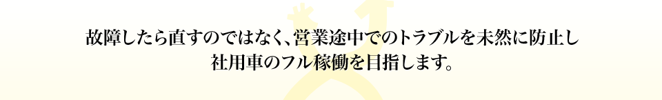 故障したら直すのではなく、営業途中でのトラブルを未然に防止し社用車のフル稼働を目指します。