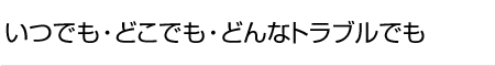 いつでも・どこでも・どんなトラブルでも
