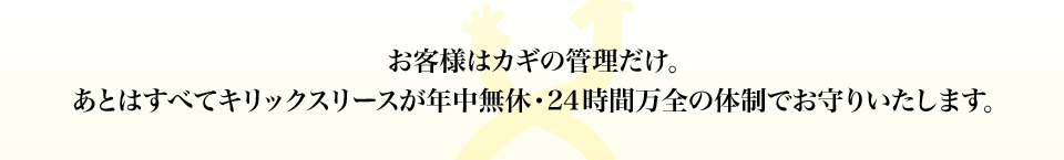 “お客様はカギの管理だけ。あとはすべてキリックスリースが年中無休･24時間万全の体制でお守りいたします。