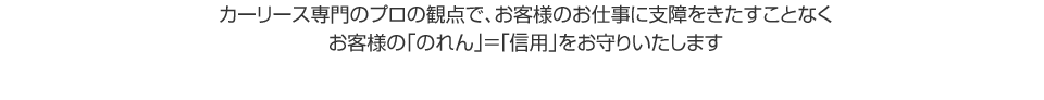 カーリース専門のプロの観点で、お客様のお仕事に支障をきたすことなくお客様の「のれん」＝「信用」をお守りいたします