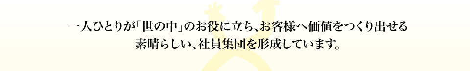 “一人ひとりが「世の中」のお役に立ち、お客様へ価値をつくり出せる素晴らしい、社員集団を形成しています。