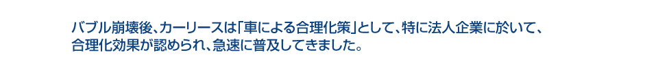 バブル崩壊後、カーリースは「車による合理化策」として、特に法人企業に於いて、合理化効果が認められ、急速に普及してきました。